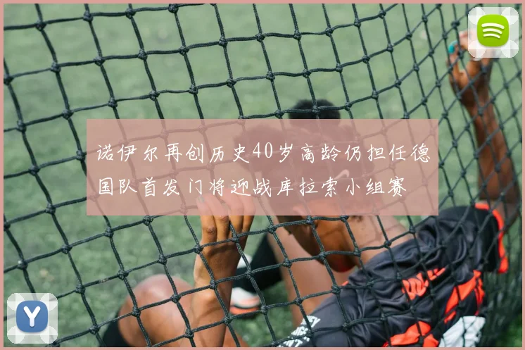诺伊尔再创历史40岁高龄仍担任德国队首发门将迎战库拉索小组赛