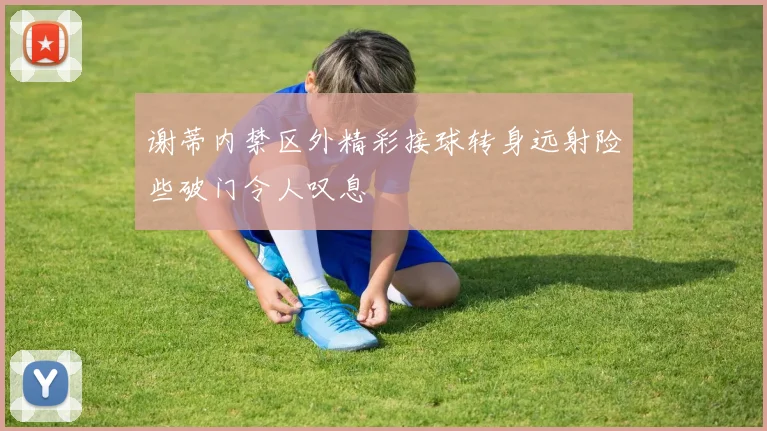 谢蒂内禁区外精彩接球转身远射险些破门令人叹息