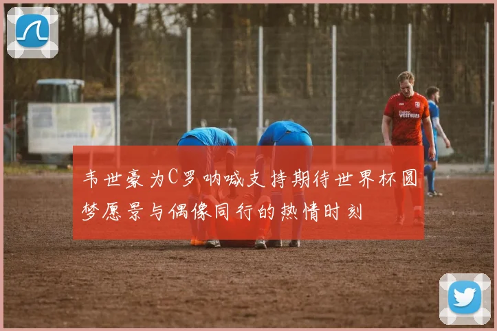 韦世豪为C罗呐喊支持期待世界杯圆梦愿景与偶像同行的热情时刻