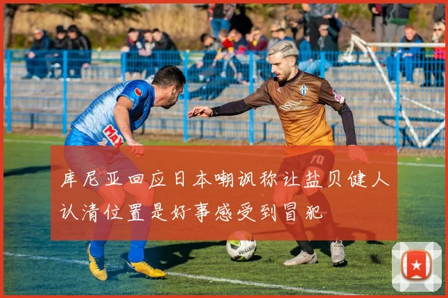 库尼亚回应日本嘲讽称让盐贝健人认清位置是好事感受到冒犯