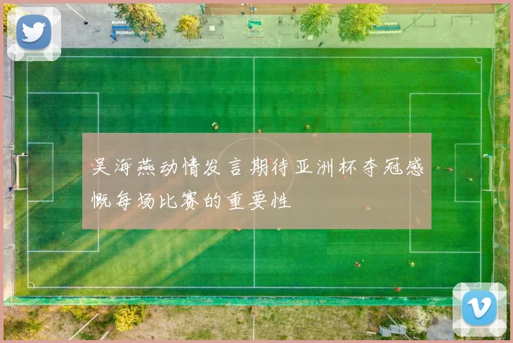 吴海燕动情发言期待亚洲杯夺冠感慨每场比赛的重要性