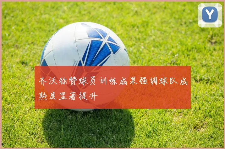 齐沃称赞球员训练成果强调球队成熟度显著提升