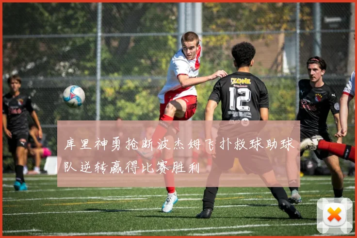 库里神勇抢断波杰姆飞扑救球助球队逆转赢得比赛胜利