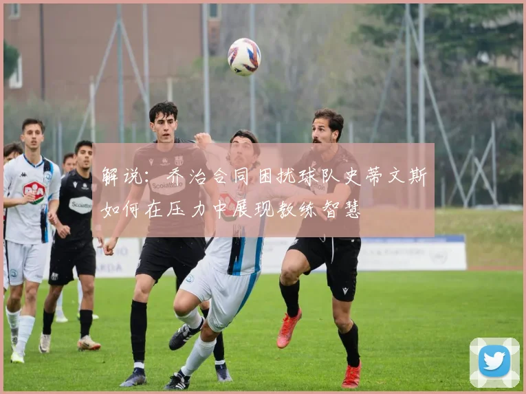 解说：乔治合同困扰球队史蒂文斯如何在压力中展现教练智慧