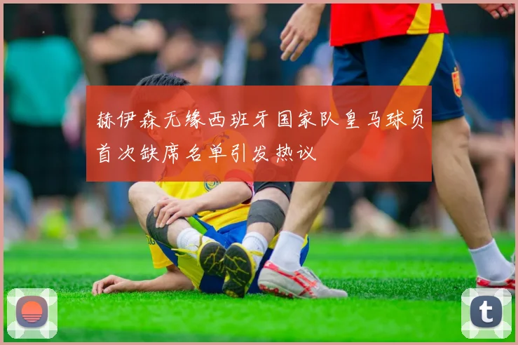 赫伊森无缘西班牙国家队皇马球员首次缺席名单引发热议