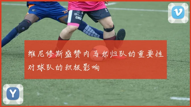 维尼修斯盛赞内马尔归队的重要性对球队的积极影响