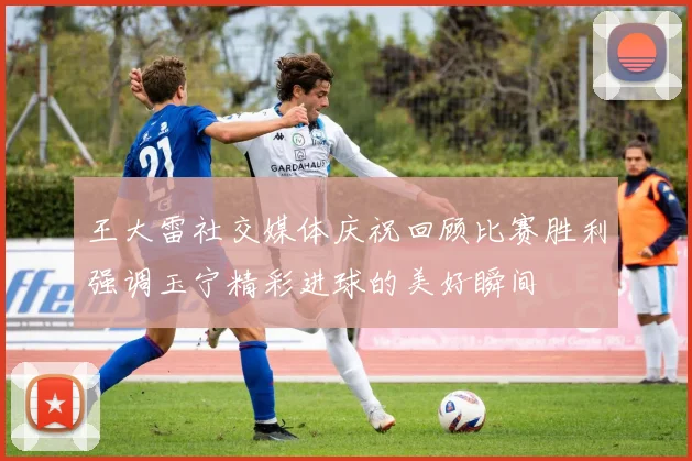 王大雷社交媒体庆祝回顾比赛胜利强调玉宁精彩进球的美好瞬间
