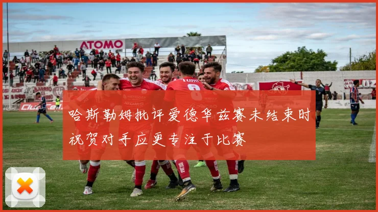 哈斯勒姆批评爱德华兹赛未结束时祝贺对手应更专注于比赛