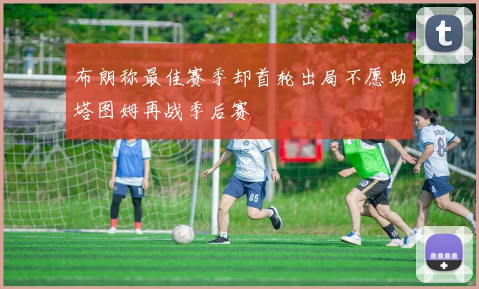布朗称最佳赛季却首轮出局不愿助塔图姆再战季后赛