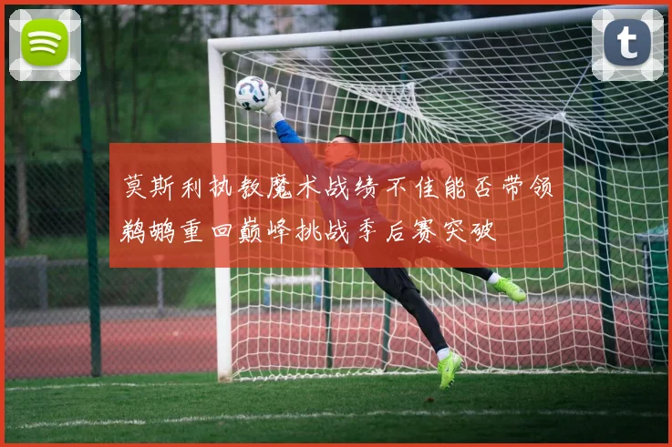 莫斯利执教魔术战绩不佳能否带领鹈鹕重回巅峰挑战季后赛突破