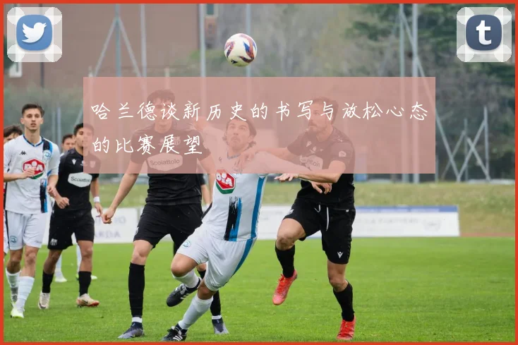 哈兰德谈新历史的书写与放松心态的比赛展望