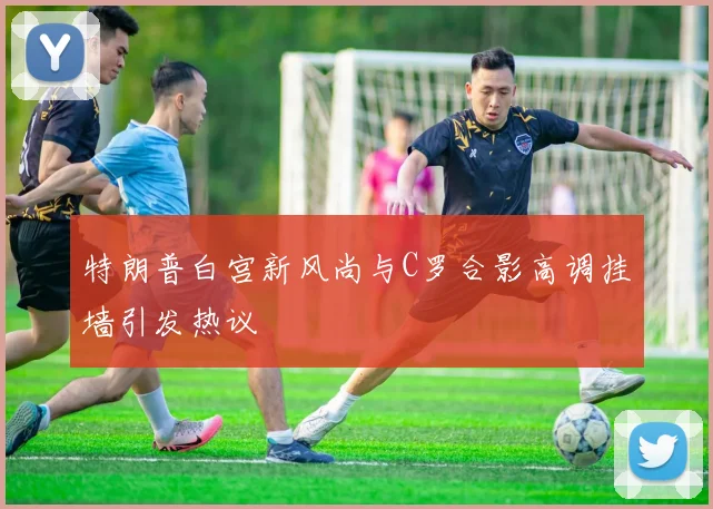 特朗普白宫新风尚与C罗合影高调挂墙引发热议