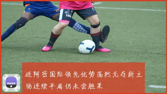 迈阿密国际领先优势荡然无存新主场连续平局仍未尝胜果