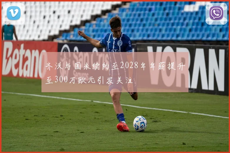 齐沃与国米续约至2028年年薪提升至300万欧元引发关注