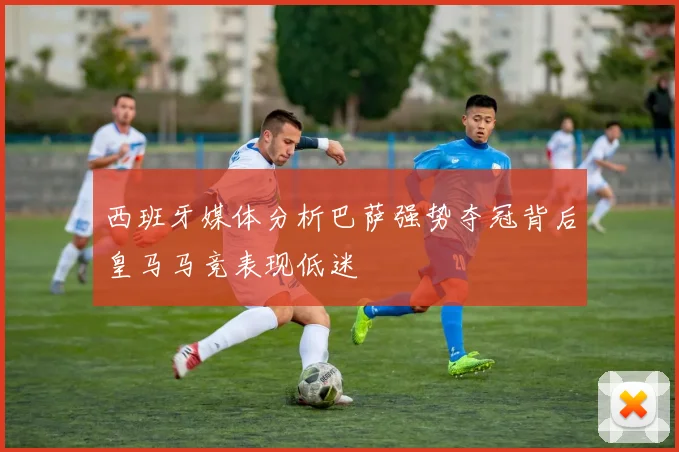 西班牙媒体分析巴萨强势夺冠背后皇马马竞表现低迷
