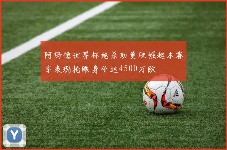阿玛德世界杯绝杀助曼联崛起本赛季表现抢眼身价达4500万欧
