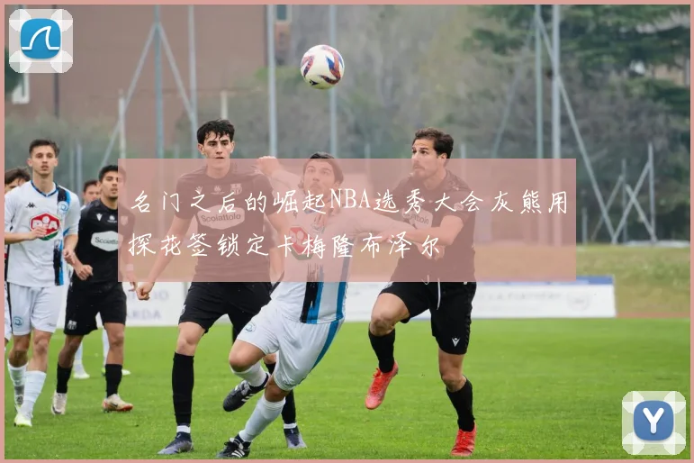 名门之后的崛起NBA选秀大会灰熊用探花签锁定卡梅隆布泽尔
