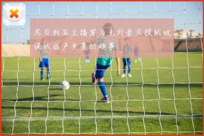 尼日利亚主播穿马竞外套买报纸被误认成卢克曼的趣事