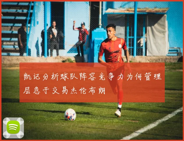 凯记分析球队阵容竞争力为何管理层急于交易杰伦布朗