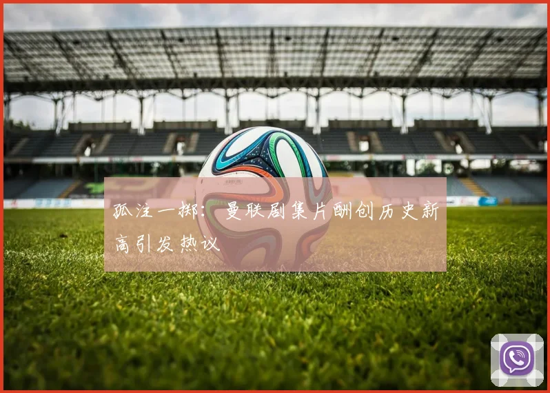 孤注一掷：曼联剧集片酬创历史新高引发热议