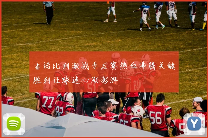 吉诺比利激战季后赛热血沸腾关键胜利让球迷心潮澎湃