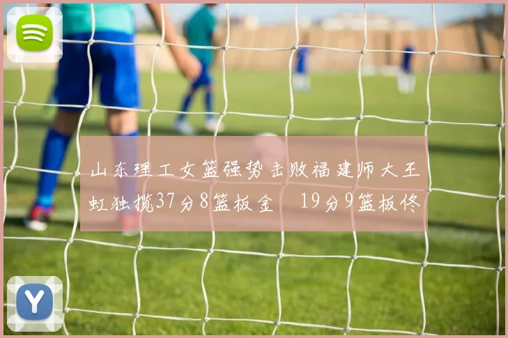 山东理工女篮强势击败福建师大王虹独揽37分8篮板金喆19分9篮板佟欣芷21分6篮板