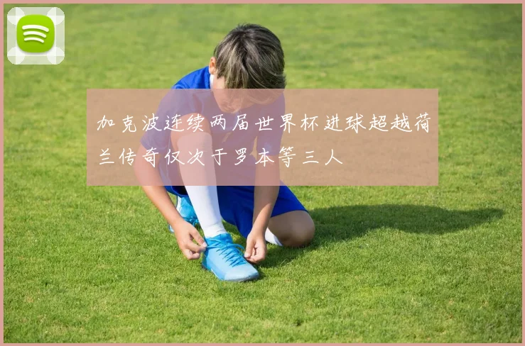 加克波连续两届世界杯进球超越荷兰传奇仅次于罗本等三人