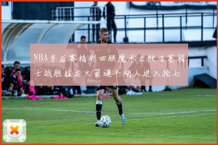 NBA季后赛精彩回顾魔术击败活塞骑士战胜猛龙火箭逼平湖人进入抢七大战