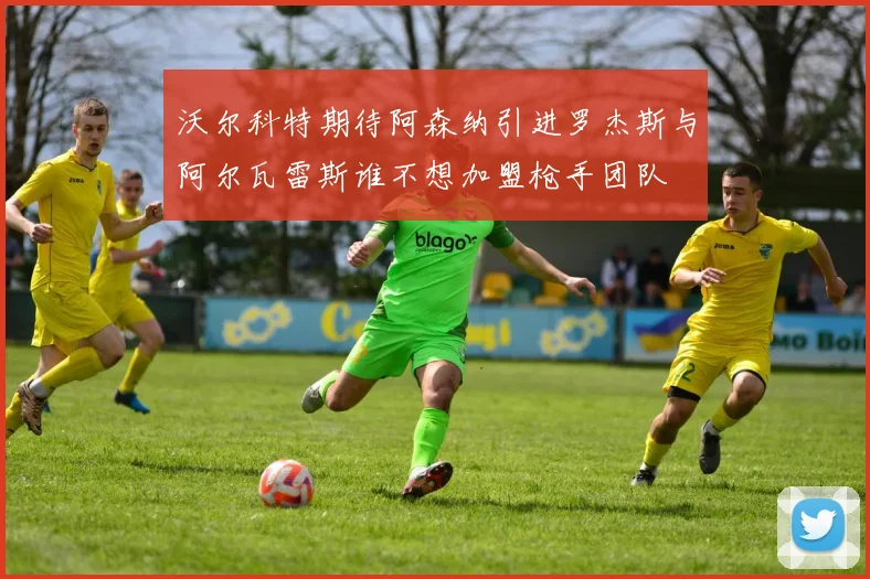 沃尔科特期待阿森纳引进罗杰斯与阿尔瓦雷斯谁不想加盟枪手团队
