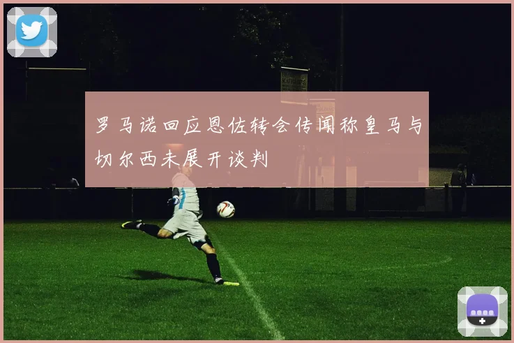 罗马诺回应恩佐转会传闻称皇马与切尔西未展开谈判