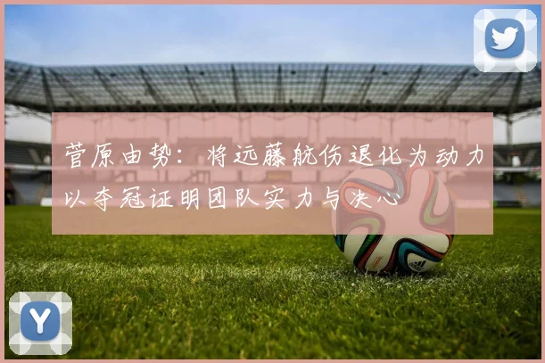菅原由势：将远藤航伤退化为动力以夺冠证明团队实力与决心